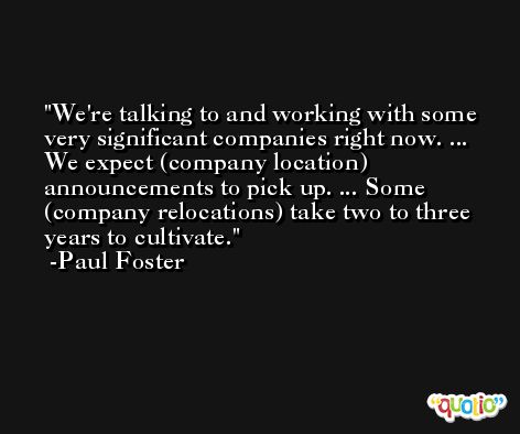 We're talking to and working with some very significant companies right now. ... We expect (company location) announcements to pick up. ... Some (company relocations) take two to three years to cultivate. -Paul Foster
