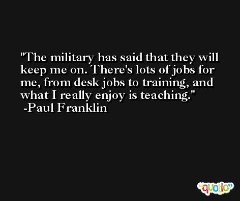 The military has said that they will keep me on. There's lots of jobs for me, from desk jobs to training, and what I really enjoy is teaching. -Paul Franklin