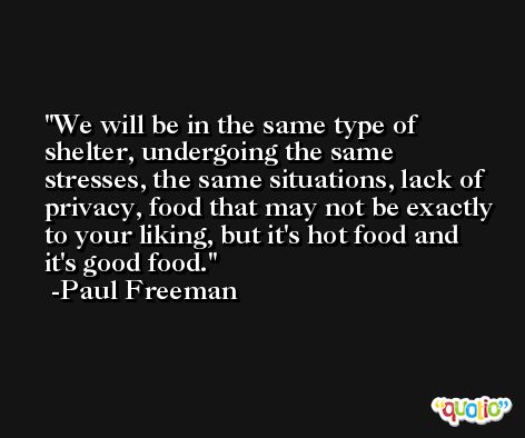 We will be in the same type of shelter, undergoing the same stresses, the same situations, lack of privacy, food that may not be exactly to your liking, but it's hot food and it's good food. -Paul Freeman