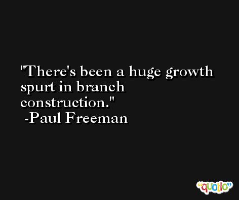 There's been a huge growth spurt in branch construction. -Paul Freeman