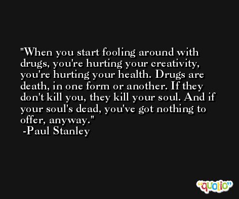 When you start fooling around with drugs, you're hurting your creativity, you're hurting your health. Drugs are death, in one form or another. If they don't kill you, they kill your soul. And if your soul's dead, you've got nothing to offer, anyway. -Paul Stanley
