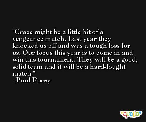 Grace might be a little bit of a vengeance match. Last year they knocked us off and was a tough loss for us. Our focus this year is to come in and win this tournament. They will be a good, solid team and it will be a hard-fought match. -Paul Furey