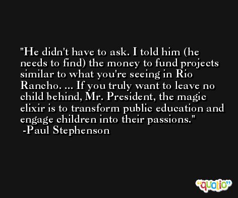 He didn't have to ask. I told him (he needs to find) the money to fund projects similar to what you're seeing in Rio Rancho. ... If you truly want to leave no child behind, Mr. President, the magic elixir is to transform public education and engage children into their passions. -Paul Stephenson