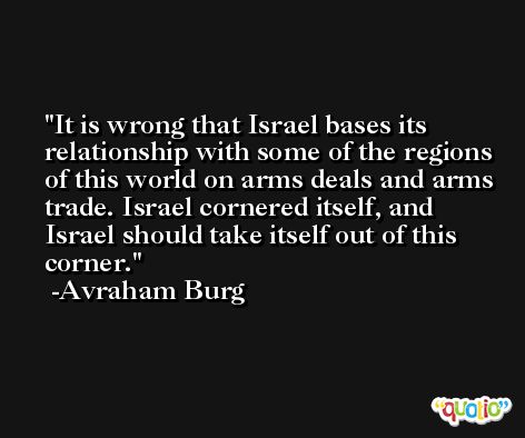 It is wrong that Israel bases its relationship with some of the regions of this world on arms deals and arms trade. Israel cornered itself, and Israel should take itself out of this corner. -Avraham Burg