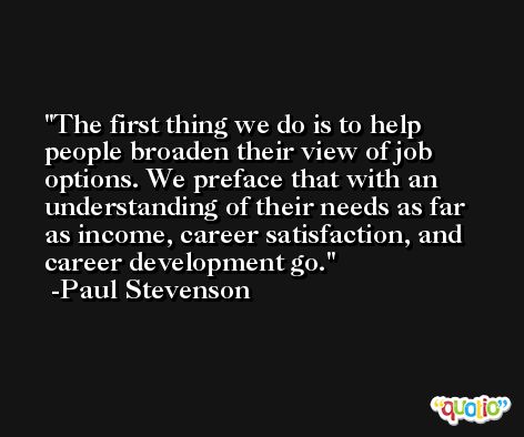 The first thing we do is to help people broaden their view of job options. We preface that with an understanding of their needs as far as income, career satisfaction, and career development go. -Paul Stevenson