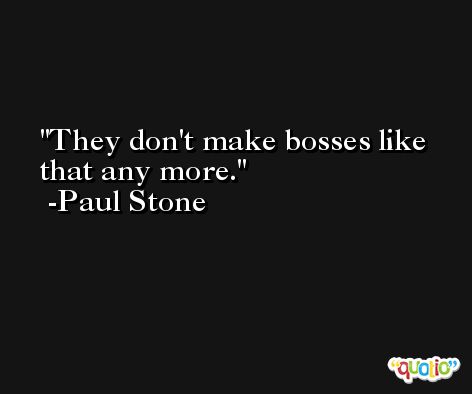 They don't make bosses like that any more. -Paul Stone