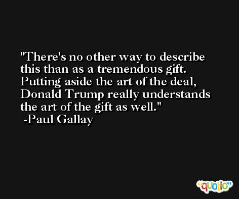 There's no other way to describe this than as a tremendous gift. Putting aside the art of the deal, Donald Trump really understands the art of the gift as well. -Paul Gallay