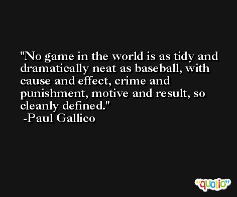 No game in the world is as tidy and dramatically neat as baseball, with cause and effect, crime and punishment, motive and result, so cleanly defined. -Paul Gallico