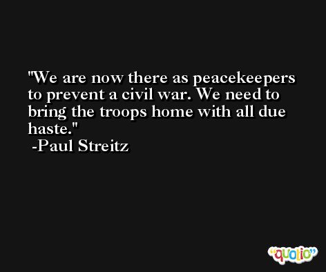 We are now there as peacekeepers to prevent a civil war. We need to bring the troops home with all due haste. -Paul Streitz