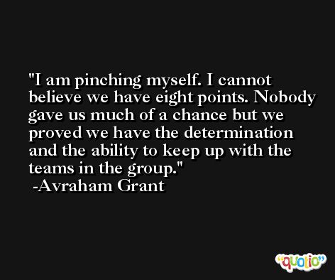 I am pinching myself. I cannot believe we have eight points. Nobody gave us much of a chance but we proved we have the determination and the ability to keep up with the teams in the group. -Avraham Grant