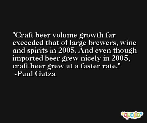 Craft beer volume growth far exceeded that of large brewers, wine and spirits in 2005. And even though imported beer grew nicely in 2005, craft beer grew at a faster rate. -Paul Gatza