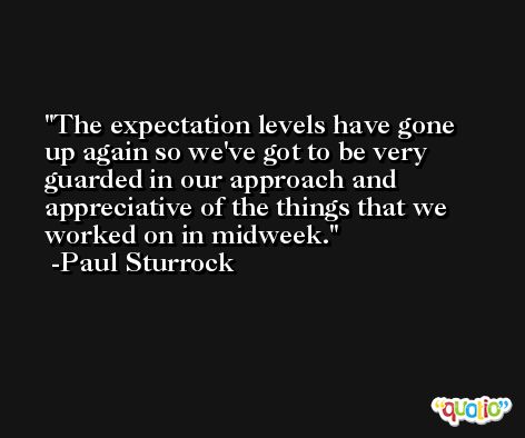 The expectation levels have gone up again so we've got to be very guarded in our approach and appreciative of the things that we worked on in midweek. -Paul Sturrock