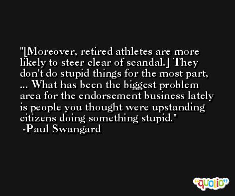 [Moreover, retired athletes are more likely to steer clear of scandal.] They don't do stupid things for the most part, ... What has been the biggest problem area for the endorsement business lately is people you thought were upstanding citizens doing something stupid. -Paul Swangard