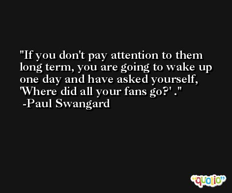 If you don't pay attention to them long term, you are going to wake up one day and have asked yourself, 'Where did all your fans go?' . -Paul Swangard