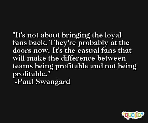 It's not about bringing the loyal fans back. They're probably at the doors now. It's the casual fans that will make the difference between teams being profitable and not being profitable. -Paul Swangard