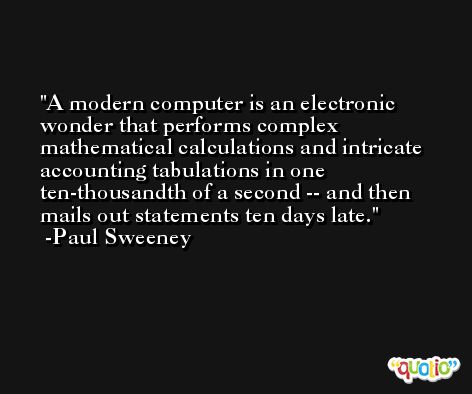 A modern computer is an electronic wonder that performs complex mathematical calculations and intricate accounting tabulations in one ten-thousandth of a second -- and then mails out statements ten days late. -Paul Sweeney