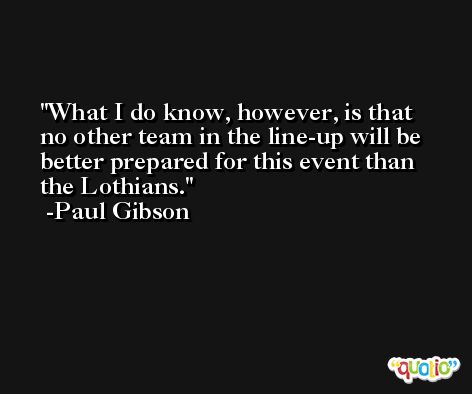 What I do know, however, is that no other team in the line-up will be better prepared for this event than the Lothians. -Paul Gibson