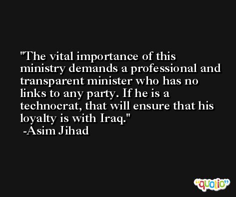 The vital importance of this ministry demands a professional and transparent minister who has no links to any party. If he is a technocrat, that will ensure that his loyalty is with Iraq. -Asim Jihad