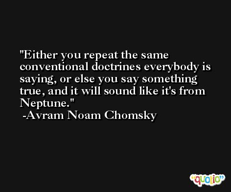 Either you repeat the same conventional doctrines everybody is saying, or else you say something true, and it will sound like it's from Neptune. -Avram Noam Chomsky
