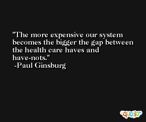 The more expensive our system becomes the bigger the gap between the health care haves and have-nots. -Paul Ginsburg