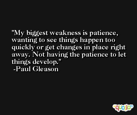 My biggest weakness is patience, wanting to see things happen too quickly or get changes in place right away. Not having the patience to let things develop. -Paul Gleason