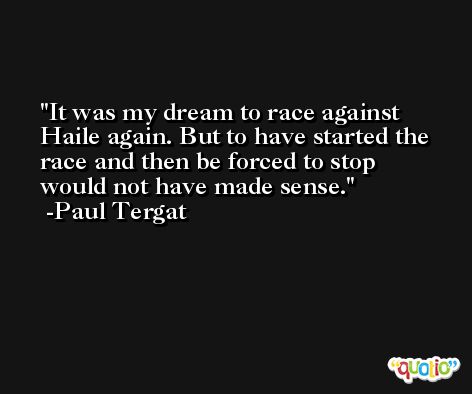It was my dream to race against Haile again. But to have started the race and then be forced to stop would not have made sense. -Paul Tergat