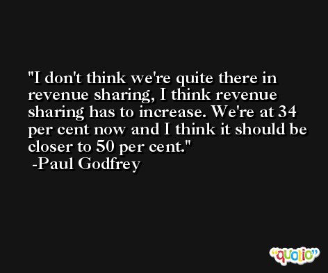 I don't think we're quite there in revenue sharing, I think revenue sharing has to increase. We're at 34 per cent now and I think it should be closer to 50 per cent. -Paul Godfrey