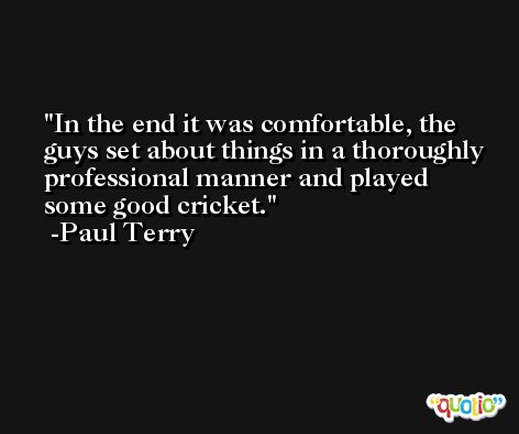 In the end it was comfortable, the guys set about things in a thoroughly professional manner and played some good cricket. -Paul Terry