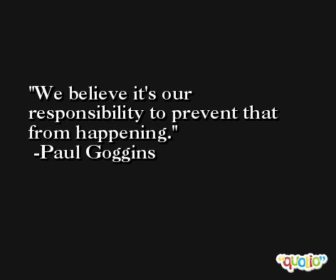 We believe it's our responsibility to prevent that from happening. -Paul Goggins
