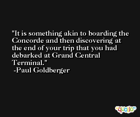 It is something akin to boarding the Concorde and then discovering at the end of your trip that you had debarked at Grand Central Terminal. -Paul Goldberger