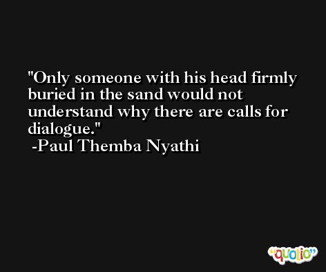 Only someone with his head firmly buried in the sand would not understand why there are calls for dialogue. -Paul Themba Nyathi