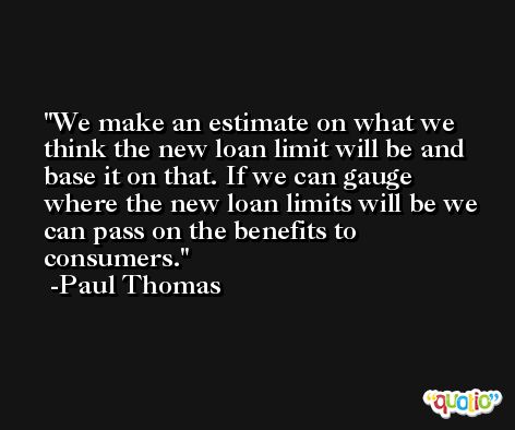 We make an estimate on what we think the new loan limit will be and base it on that. If we can gauge where the new loan limits will be we can pass on the benefits to consumers. -Paul Thomas