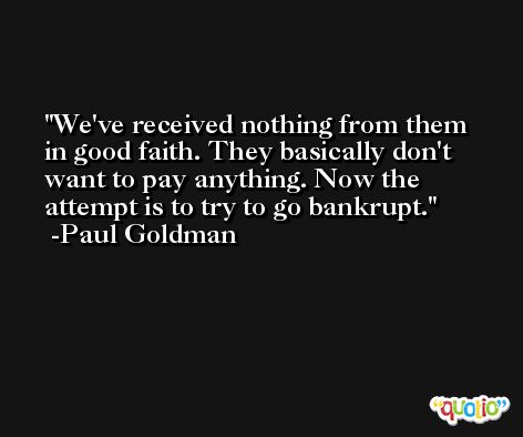 We've received nothing from them in good faith. They basically don't want to pay anything. Now the attempt is to try to go bankrupt. -Paul Goldman