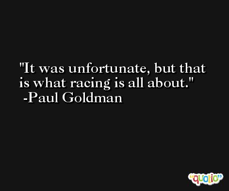 It was unfortunate, but that is what racing is all about. -Paul Goldman