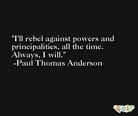 I'll rebel against powers and principalities, all the time. Always, I will. -Paul Thomas Anderson