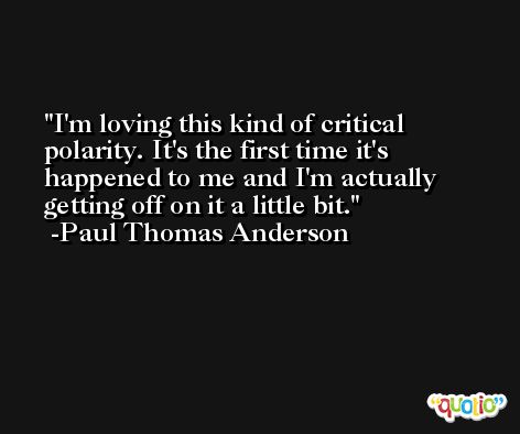 I'm loving this kind of critical polarity. It's the first time it's happened to me and I'm actually getting off on it a little bit. -Paul Thomas Anderson