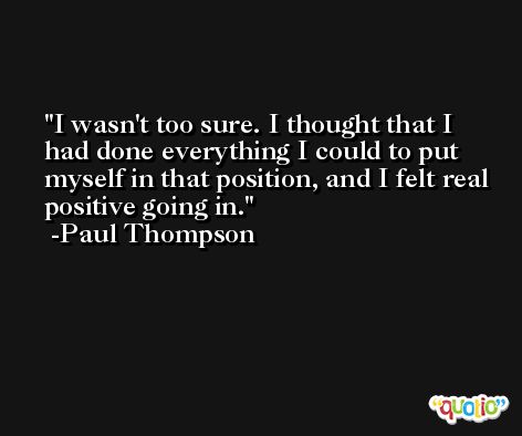 I wasn't too sure. I thought that I had done everything I could to put myself in that position, and I felt real positive going in. -Paul Thompson