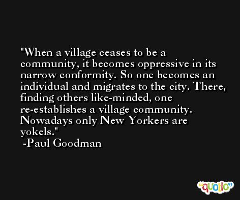 When a village ceases to be a community, it becomes oppressive in its narrow conformity. So one becomes an individual and migrates to the city. There, finding others like-minded, one re-establishes a village community. Nowadays only New Yorkers are yokels. -Paul Goodman