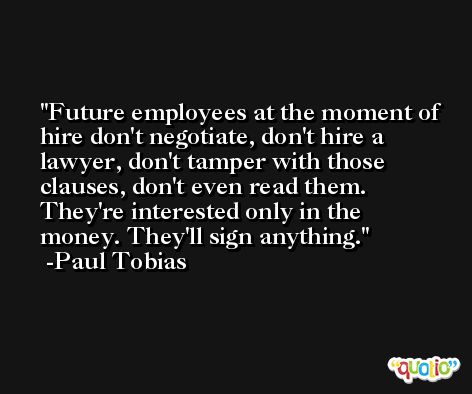 Future employees at the moment of hire don't negotiate, don't hire a lawyer, don't tamper with those clauses, don't even read them. They're interested only in the money. They'll sign anything. -Paul Tobias