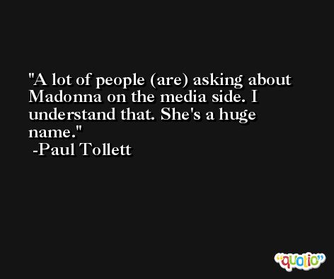 A lot of people (are) asking about Madonna on the media side. I understand that. She's a huge name. -Paul Tollett