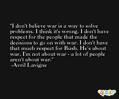 I don't believe war is a way to solve problems. I think it's wrong. I don't have respect for the people that made the decisions to go on with war. I don't have that much respect for Bush. He's about war, I'm not about war - a lot of people aren't about war. -Avril Lavigne