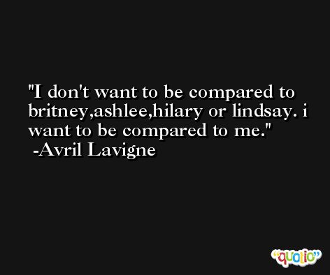 I don't want to be compared to britney,ashlee,hilary or lindsay. i want to be compared to me. -Avril Lavigne