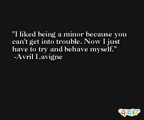 I liked being a minor because you can't get into trouble. Now I just have to try and behave myself. -Avril Lavigne