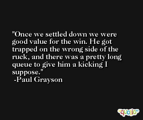 Once we settled down we were good value for the win. He got trapped on the wrong side of the ruck, and there was a pretty long queue to give him a kicking I suppose. -Paul Grayson