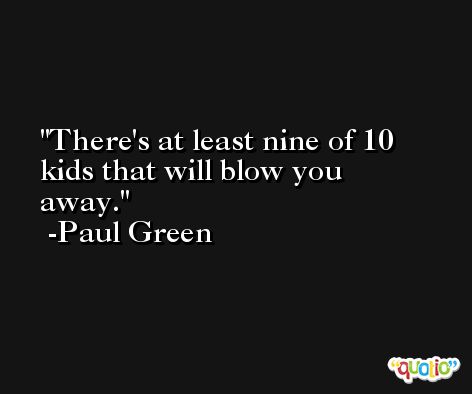 There's at least nine of 10 kids that will blow you away. -Paul Green