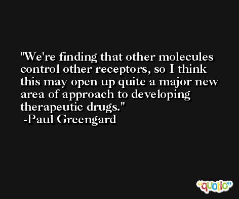 We're finding that other molecules control other receptors, so I think this may open up quite a major new area of approach to developing therapeutic drugs. -Paul Greengard