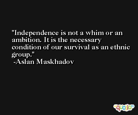Independence is not a whim or an ambition. It is the necessary condition of our survival as an ethnic group. -Aslan Maskhadov