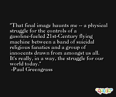 That final image haunts me -- a physical struggle for the controls of a gasoline-fueled 21st-Century flying machine between a band of suicidal religious fanatics and a group of innocents drawn from amongst us all. It's really, in a way, the struggle for our world today. -Paul Greengrass