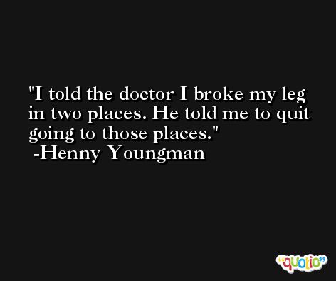 I told the doctor I broke my leg in two places. He told me to quit going to those places. -Henny Youngman