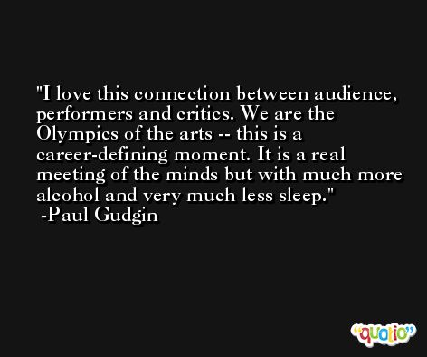 I love this connection between audience, performers and critics. We are the Olympics of the arts -- this is a career-defining moment. It is a real meeting of the minds but with much more alcohol and very much less sleep. -Paul Gudgin